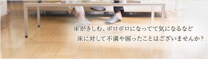 床がきしむ、ボロボロになってて気になる など床に対して不満や困ったことはございませんか？